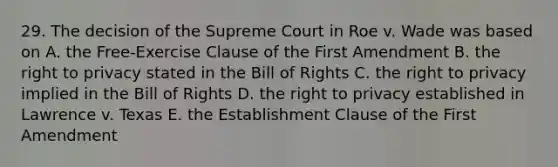 29. The decision of the Supreme Court in Roe v. Wade was based on A. the Free-Exercise Clause of the First Amendment B. the right to privacy stated in the Bill of Rights C. the right to privacy implied in the Bill of Rights D. the right to privacy established in Lawrence v. Texas E. the Establishment Clause of the First Amendment