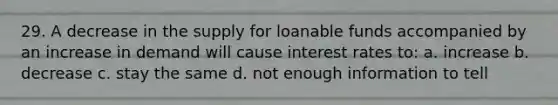 29. A decrease in the supply for loanable funds accompanied by an increase in demand will cause interest rates to: a. increase b. decrease c. stay the same d. not enough information to tell