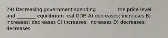 29) Decreasing government spending ________ the price level and ________ equilibrium real GDP. A) decreases; increases B) increases; decreases C) increases; increases D) decreases; decreases