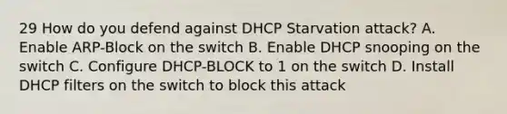 29 How do you defend against DHCP Starvation attack? A. Enable ARP-Block on the switch B. Enable DHCP snooping on the switch C. Configure DHCP-BLOCK to 1 on the switch D. Install DHCP filters on the switch to block this attack