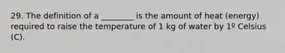 29. The definition of a ________ is the amount of heat (energy) required to raise the temperature of 1 kg of water by 1º Celsius (C).