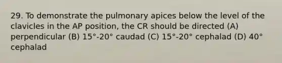 29. To demonstrate the pulmonary apices below the level of the clavicles in the AP position, the CR should be directed (A) perpendicular (B) 15°-20° caudad (C) 15°-20° cephalad (D) 40° cephalad