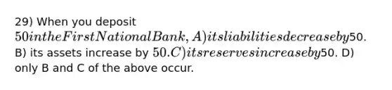 29) When you deposit 50 in the First National Bank, A) its liabilities decrease by50. B) its assets increase by 50. C) its reserves increase by50. D) only B and C of the above occur.