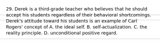 29. Derek is a third-grade teacher who believes that he should accept his students regardless of their behavioral shortcomings. Derek's attitude toward his students is an example of Carl Rogers' concept of A. the ideal self. B. self-actualization. C. the reality principle. D. unconditional positive regard.