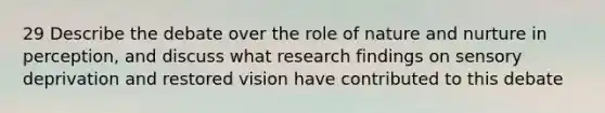 29 Describe the debate over the role of nature and nurture in perception, and discuss what research findings on sensory deprivation and restored vision have contributed to this debate