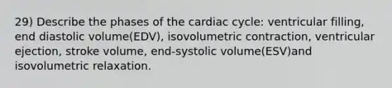 29) Describe the phases of the cardiac cycle: ventricular filling, end diastolic volume(EDV), isovolumetric contraction, ventricular ejection, stroke volume, end-systolic volume(ESV)and isovolumetric relaxation.