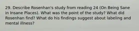 29. Describe Rosenhan's study from reading 24 (On Being Sane in Insane Places). What was the point of the study? What did Rosenhan find? What do his findings suggest about labeling and mental illness?