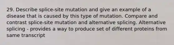 29. Describe splice-site mutation and give an example of a disease that is caused by this type of mutation. Compare and contrast splice-site mutation and alternative splicing. Alternative splicing - provides a way to produce set of different proteins from same transcript