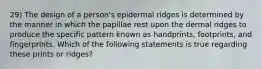 29) The design of a person's epidermal ridges is determined by the manner in which the papillae rest upon the dermal ridges to produce the specific pattern known as handprints, footprints, and fingerprints. Which of the following statements is true regarding these prints or ridges?