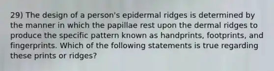 29) The design of a person's epidermal ridges is determined by the manner in which the papillae rest upon the dermal ridges to produce the specific pattern known as handprints, footprints, and fingerprints. Which of the following statements is true regarding these prints or ridges?