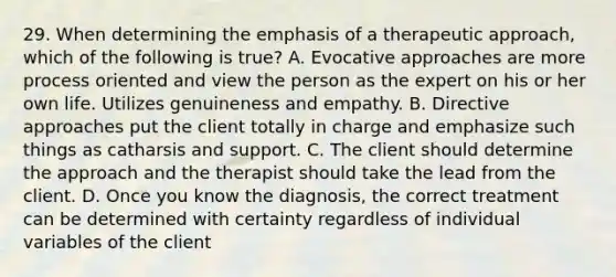 29. When determining the emphasis of a therapeutic approach, which of the following is true? A. Evocative approaches are more process oriented and view the person as the expert on his or her own life. Utilizes genuineness and empathy. B. Directive approaches put the client totally in charge and emphasize such things as catharsis and support. C. The client should determine the approach and the therapist should take the lead from the client. D. Once you know the diagnosis, the correct treatment can be determined with certainty regardless of individual variables of the client