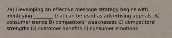 29) Developing an effective message strategy begins with identifying ________ that can be used as advertising appeals. A) consumer trends B) competitors' weaknesses C) competitors' strengths D) customer benefits E) consumer emotions