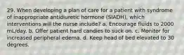 29. When developing a plan of care for a patient with syndrome of inappropriate antidiuretic hormone (SIADH), which interventions will the nurse include? a. Encourage fluids to 2000 mL/day. b. Offer patient hard candies to suck on. c. Monitor for increased peripheral edema. d. Keep head of bed elevated to 30 degrees.