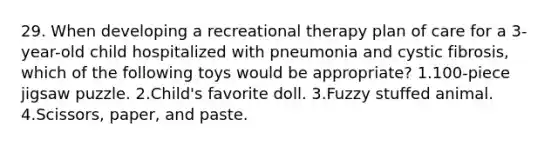 29. When developing a recreational therapy plan of care for a 3-year-old child hospitalized with pneumonia and cystic fibrosis, which of the following toys would be appropriate? 1.100-piece jigsaw puzzle. 2.Child's favorite doll. 3.Fuzzy stuffed animal. 4.Scissors, paper, and paste.