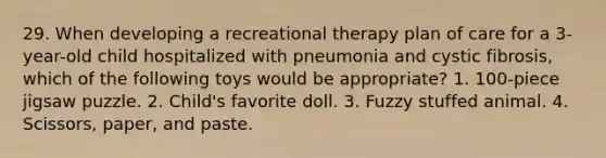 29. When developing a recreational therapy plan of care for a 3-year-old child hospitalized with pneumonia and cystic fibrosis, which of the following toys would be appropriate? 1. 100-piece jigsaw puzzle. 2. Child's favorite doll. 3. Fuzzy stuffed animal. 4. Scissors, paper, and paste.