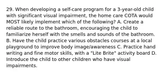 29. When developing a self-care program for a 3-year-old child with significant visual impairment, the home care COTA would MOST likely implement which of the following? A. Create a reliable route to the bathroom, encouraging the child to familiarize herself with the smells and sounds of the bathroom. B. Have the child practice various obstacles courses at a local playground to improve body image/awareness C. Practice hand writing and fine motor skills, with a "Lite Brite" activity board D. Introduce the child to other children who have visual impairments.