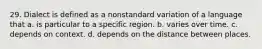 29. Dialect is defined as a nonstandard variation of a language that a. is particular to a specific region. b. varies over time. c. depends on context. d. depends on the distance between places.