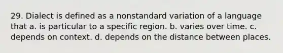 29. Dialect is defined as a nonstandard variation of a language that a. is particular to a specific region. b. varies over time. c. depends on context. d. depends on the distance between places.