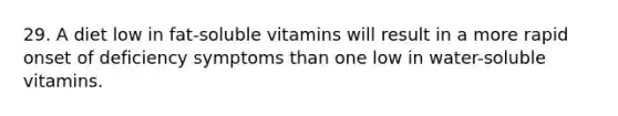 29. A diet low in fat-soluble vitamins will result in a more rapid onset of deficiency symptoms than one low in water-soluble vitamins.