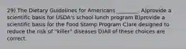 29) The Dietary Guidelines for Americans ________. A)provide a scientific basis for USDA's school lunch program B)provide a scientific basis for the Food Stamp Program C)are designed to reduce the risk of "killer" diseases D)All of these choices are correct.