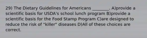 29) The Dietary Guidelines for Americans ________. A)provide a scientific basis for USDA's school lunch program B)provide a scientific basis for the Food Stamp Program C)are designed to reduce the risk of "killer" diseases D)All of these choices are correct.