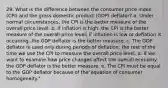 29. What is the difference between the consumer price index (CPI) and the gross domestic product (GDP) deflator? a. Under normal circumstances, the CPI is the better measure of the overall price level. b. If inflation is high, the CPI is the better measure of the overall price level; if inflation is low or deflation is occurring, the GDP deflator is the better measure. c. The GDP deflator is used only during periods of deflation; the rest of the time we use the CPI to measure the overall price level. d. If we want to examine how price changes affect the overall economy, the GDP deflator is the better measure. e. The CPI must be equal to the GDP deflator because of the"equation of consumer homogeneity."