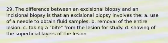 29. The difference between an excisional biopsy and an incisional biopsy is that an excisional biopsy involves the: a. use of a needle to obtain fluid samples. b. removal of the entire lesion. c. taking a "bite" from the lesion for study. d. shaving of the superficial layers of the lesion