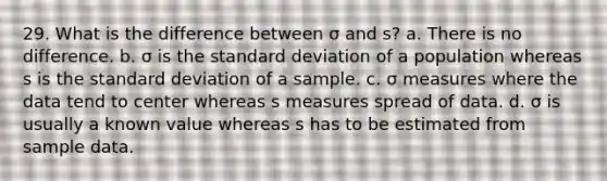 29. What is the difference between σ and s? a. There is no difference. b. σ is the standard deviation of a population whereas s is the standard deviation of a sample. c. σ measures where the data tend to center whereas s measures spread of data. d. σ is usually a known value whereas s has to be estimated from sample data.