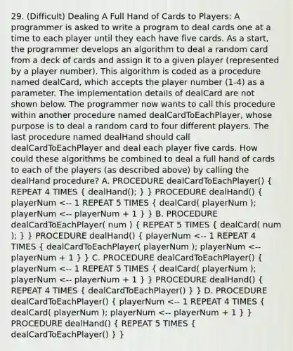 29. (Difficult) Dealing A Full Hand of Cards to Players: A programmer is asked to write a program to deal cards one at a time to each player until they each have five cards. As a start, the programmer develops an algorithm to deal a random card from a deck of cards and assign it to a given player (represented by a player number). This algorithm is coded as a procedure named dealCard, which accepts the player number (1-4) as a parameter. The implementation details of dealCard are not shown below. The programmer now wants to call this procedure within another procedure named dealCardToEachPlayer, whose purpose is to deal a random card to four different players. The last procedure named dealHand should call dealCardToEachPlayer and deal each player five cards. How could these algorithms be combined to deal a full hand of cards to each of the players (as described above) by calling the dealHand procedure? A. PROCEDURE dealCardToEachPlayer() ( REPEAT 4 TIMES { dealHand(); ) } PROCEDURE dealHand() ( playerNum <-- 1 REPEAT 5 TIMES { dealCard( playerNum ); playerNum <-- playerNum + 1 ) } B. PROCEDURE dealCardToEachPlayer( num ) ( REPEAT 5 TIMES { dealCard( num ); ) } PROCEDURE dealHand() ( playerNum <-- 1 REPEAT 4 TIMES { dealCardToEachPlayer( playerNum ); playerNum <-- playerNum + 1 ) } C. PROCEDURE dealCardToEachPlayer() ( playerNum <-- 1 REPEAT 5 TIMES { dealCard( playerNum ); playerNum <-- playerNum + 1 ) } PROCEDURE dealHand() ( REPEAT 4 TIMES { dealCardToEachPlayer() ) } D. PROCEDURE dealCardToEachPlayer() ( playerNum <-- 1 REPEAT 4 TIMES { dealCard( playerNum ); playerNum <-- playerNum + 1 ) } PROCEDURE dealHand() ( REPEAT 5 TIMES { dealCardToEachPlayer() ) }