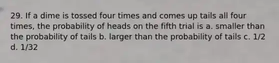 29. If a dime is tossed four times and comes up tails all four times, the probability of heads on the fifth trial is a. smaller than the probability of tails b. larger than the probability of tails c. 1/2 d. 1/32