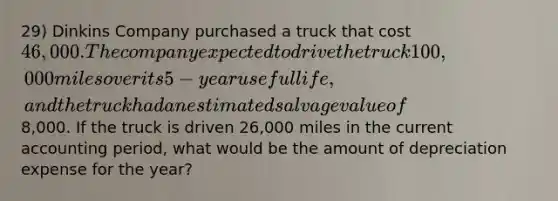 29) Dinkins Company purchased a truck that cost 46,000. The company expected to drive the truck 100,000 miles over its 5-year useful life, and the truck had an estimated salvage value of8,000. If the truck is driven 26,000 miles in the current accounting period, what would be the amount of depreciation expense for the year?