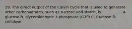 29. The direct output of the Calvin cycle that is used to generate other carbohydrates, such as sucrose and starch, is __________. A. glucose B. glyceraldehyde 3-phosphate (G3P) C. fructose D. cellulose