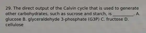 29. The direct output of the Calvin cycle that is used to generate other carbohydrates, such as sucrose and starch, is __________. A. glucose B. glyceraldehyde 3-phosphate (G3P) C. fructose D. cellulose