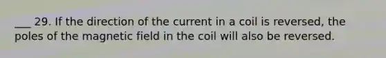 ___ 29. If the direction of the current in a coil is reversed, the poles of the magnetic field in the coil will also be reversed.