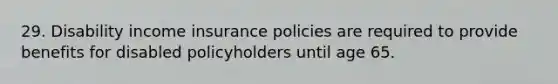 29. Disability income insurance policies are required to provide benefits for disabled policyholders until age 65.