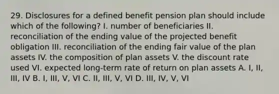 29. Disclosures for a defined benefit pension plan should include which of the following? I. number of beneficiaries II. reconciliation of the ending value of the projected benefit obligation III. reconciliation of the ending fair value of the plan assets IV. the composition of plan assets V. the discount rate used VI. expected long-term rate of return on plan assets A. I, II, III, IV B. I, III, V, VI C. II, III, V, VI D. III, IV, V, VI