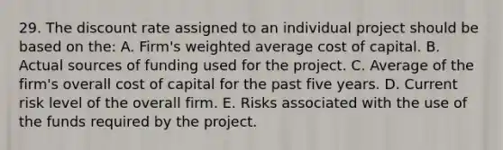 29. The discount rate assigned to an individual project should be based on the: A. Firm's weighted average cost of capital. B. Actual sources of funding used for the project. C. Average of the firm's overall cost of capital for the past five years. D. Current risk level of the overall firm. E. Risks associated with the use of the funds required by the project.