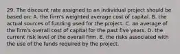 29. The discount rate assigned to an individual project should be based on: A. the firm's weighted average cost of capital. B. the actual sources of funding used for the project. C. an average of the firm's overall cost of capital for the past five years. D. the current risk level of the overall firm. E. the risks associated with the use of the funds required by the project.