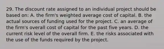 29. The discount rate assigned to an individual project should be based on: A. the firm's weighted average cost of capital. B. the actual sources of funding used for the project. C. an average of the firm's overall cost of capital for the past five years. D. the current risk level of the overall firm. E. the risks associated with the use of the funds required by the project.