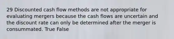 29 Discounted cash flow methods are not appropriate for evaluating mergers because the cash flows are uncertain and the discount rate can only be determined after the merger is consummated. True False