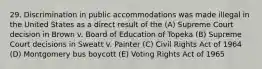 29. Discrimination in public accommodations was made illegal in the United States as a direct result of the (A) Supreme Court decision in Brown v. Board of Education of Topeka (B) Supreme Court decisions in Sweatt v. Painter (C) Civil Rights Act of 1964 (D) Montgomery bus boycott (E) Voting Rights Act of 1965