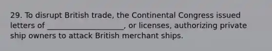 29. To disrupt British trade, <a href='https://www.questionai.com/knowledge/kjnO4tUwQH-the-continental-congress' class='anchor-knowledge'>the continental congress</a> issued letters of ____________________, or licenses, authorizing private ship owners to attack British merchant ships.