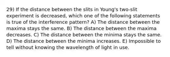 29) If the distance between the slits in Young's two-slit experiment is decreased, which one of the following statements is true of the interference pattern? A) The distance between the maxima stays the same. B) The distance between the maxima decreases. C) The distance between the minima stays the same. D) The distance between the minima increases. E) Impossible to tell without knowing the wavelength of light in use.