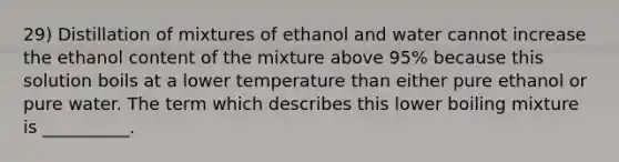 29) Distillation of mixtures of ethanol and water cannot increase the ethanol content of the mixture above 95% because this solution boils at a lower temperature than either pure ethanol or pure water. The term which describes this lower boiling mixture is __________.