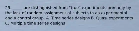 29. _____ are distinguished from "true" experiments primarily by the lack of random assignment of subjects to an experimental and a control group. A. Time series designs B. Quasi experiments C. Multiple time series designs