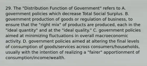 29. The "Distribution Function of Government" refers to A. government policies which decrease Total Social Surplus. B. government production of goods or regulation of business, to ensure that the "right mix" of products are produced, each in the "ideal quantity" and at the "ideal quality." C. government policies aimed at minimizing fluctuations in overall macroeconomic activity. D. government policies aimed at altering the final levels of consumption of goods/services across consumers/households, usually with the intention of realizing a "fairer" apportionment of consumption/income/wealth.