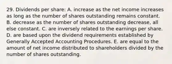 29. Dividends per share: A. increase as the net income increases as long as the number of shares outstanding remains constant. B. decrease as the number of shares outstanding decrease, all else constant. C. are inversely related to the earnings per share. D. are based upon the dividend requirements established by Generally Accepted Accounting Procedures. E. are equal to the amount of net income distributed to shareholders divided by the number of shares outstanding.