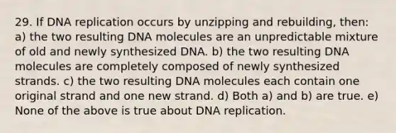 29. If <a href='https://www.questionai.com/knowledge/kofV2VQU2J-dna-replication' class='anchor-knowledge'>dna replication</a> occurs by unzipping and rebuilding, then: a) the two resulting DNA molecules are an unpredictable mixture of old and newly synthesized DNA. b) the two resulting DNA molecules are completely composed of newly synthesized strands. c) the two resulting DNA molecules each contain one original strand and one new strand. d) Both a) and b) are true. e) None of the above is true about DNA replication.