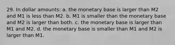 29. In dollar amounts: a. the monetary base is larger than M2 and M1 is less than M2. b. M1 is smaller than the monetary base and M2 is larger than both. c. the monetary base is larger than M1 and M2. d. the monetary base is smaller than M1 and M2 is larger than M1.