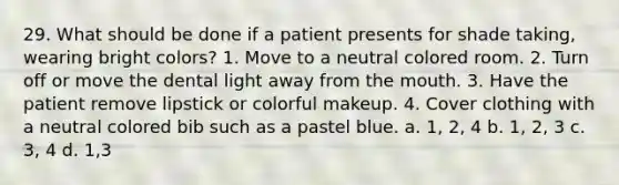 29. What should be done if a patient presents for shade taking, wearing bright colors? 1. Move to a neutral colored room. 2. Turn off or move the dental light away from the mouth. 3. Have the patient remove lipstick or colorful makeup. 4. Cover clothing with a neutral colored bib such as a pastel blue. a. 1, 2, 4 b. 1, 2, 3 с. 3, 4 d. 1,3